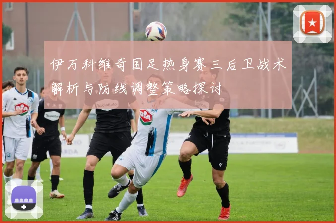 伊万科维奇国足热身赛三后卫战术解析与防线调整策略探讨