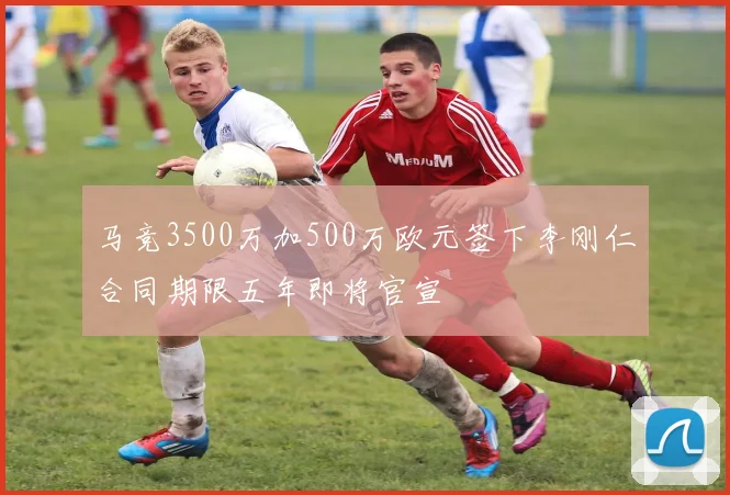 马竞3500万加500万欧元签下李刚仁合同期限五年即将官宣