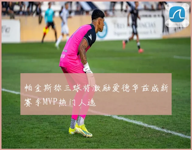 帕金斯称三球将激励爱德华兹成新赛季MVP热门人选