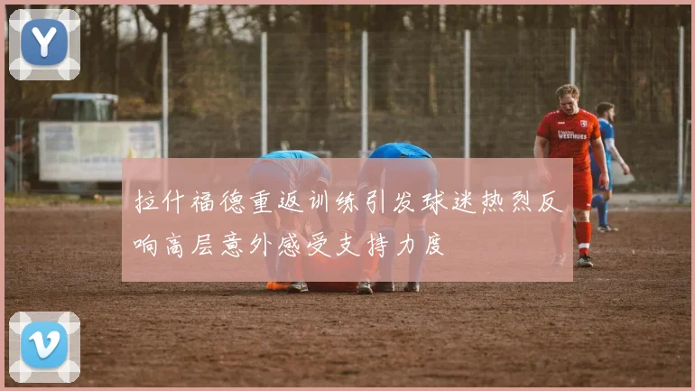 拉什福德重返训练引发球迷热烈反响高层意外感受支持力度