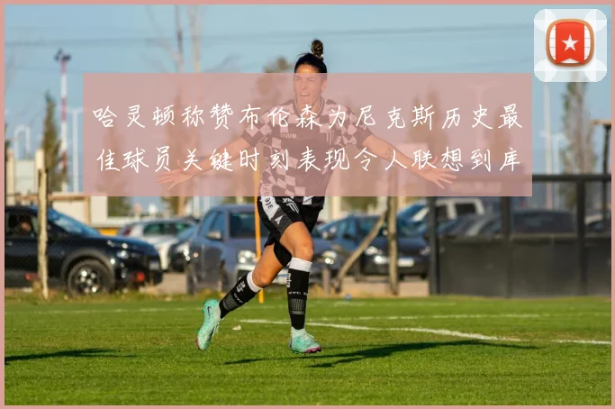 哈灵顿称赞布伦森为尼克斯历史最佳球员关键时刻表现令人联想到库里
