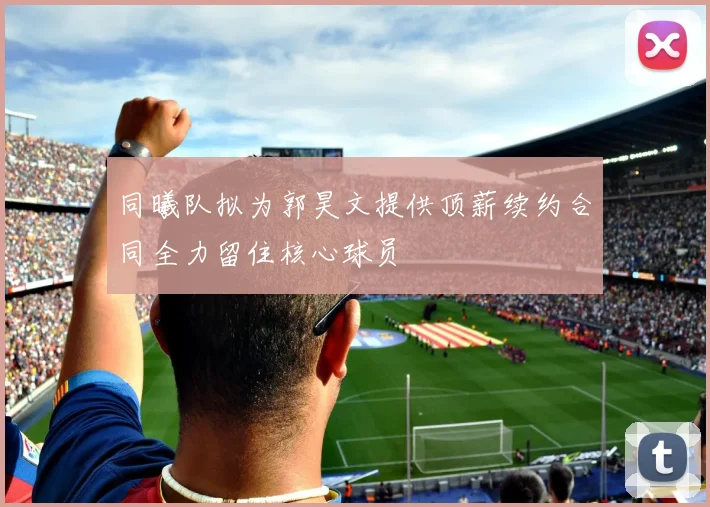 同曦队拟为郭昊文提供顶薪续约合同全力留住核心球员
