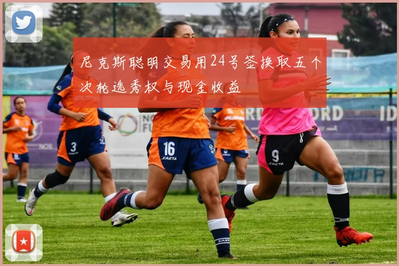 尼克斯聪明交易用24号签换取五个次轮选秀权与现金收益