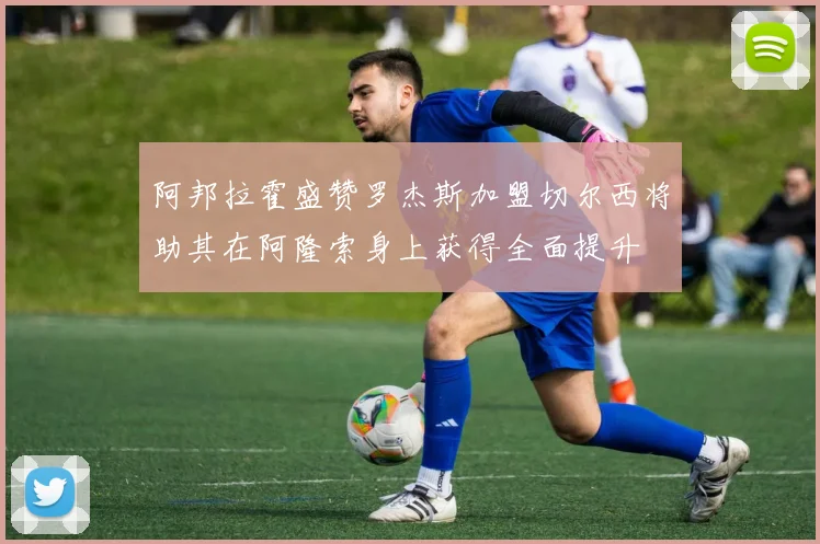 阿邦拉霍盛赞罗杰斯加盟切尔西将助其在阿隆索身上获得全面提升