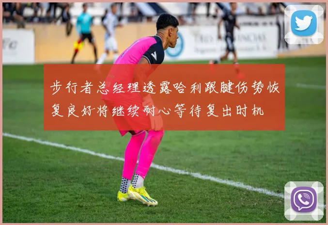 步行者总经理透露哈利跟腱伤势恢复良好将继续耐心等待复出时机