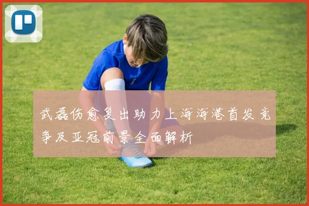 武磊伤愈复出助力上海海港首发竞争及亚冠前景全面解析