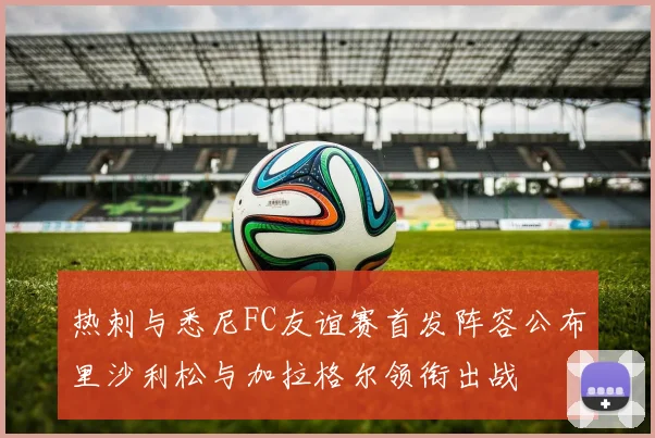 热刺与悉尼FC友谊赛首发阵容公布里沙利松与加拉格尔领衔出战